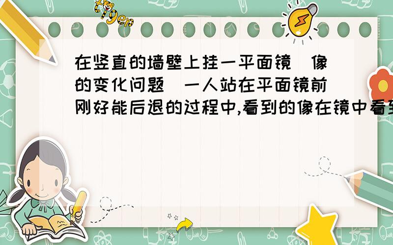 在竖直的墙壁上挂一平面镜（像的变化问题）一人站在平面镜前刚好能后退的过程中,看到的像在镜中看到自己的全身像,当他向后退,他所看到的像大小不变,问：该像是否会占满整个镜面?