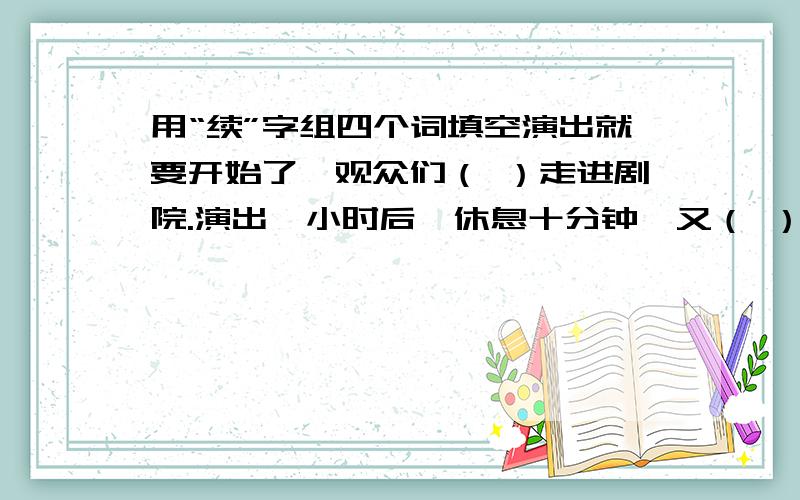 用“续”字组四个词填空演出就要开始了,观众们（ ）走进剧院.演出一小时后,休息十分钟,又（ ）演出.一个演员表演很出色,（ ）唱了三首歌,观众为他热烈鼓掌,掌声（ ）了好几分钟.