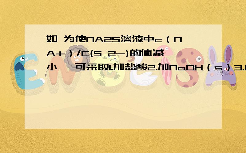 如 为使NA2S溶液中c（NA+）/C(S 2-)的值减小 ,可采取1.加盐酸2.加NaOH（s）3.KOH（S）4.KHS（S）5.水6.通入H2S7.加热前5个都是适量