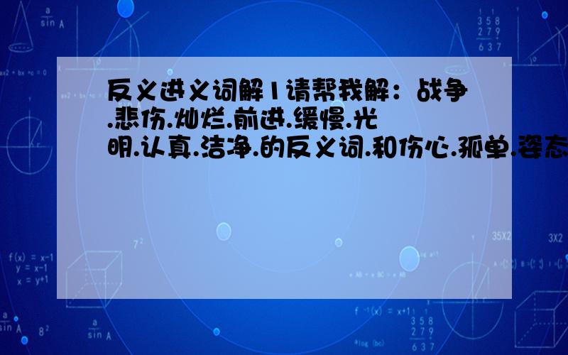 反义进义词解1请帮我解：战争.悲伤.灿烂.前进.缓慢.光明.认真.洁净.的反义词.和伤心.孤单.姿态.讥笑.高贵.宽阔.羡慕.的进义词