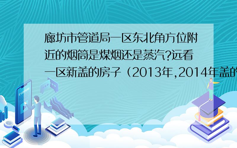 廊坊市管道局一区东北角方位附近的烟筒是煤烟还是蒸汽?远看一区新盖的房子（2013年,2014年盖的）灰蒙蒙的很脏的样子?是烟筒的原因吗?