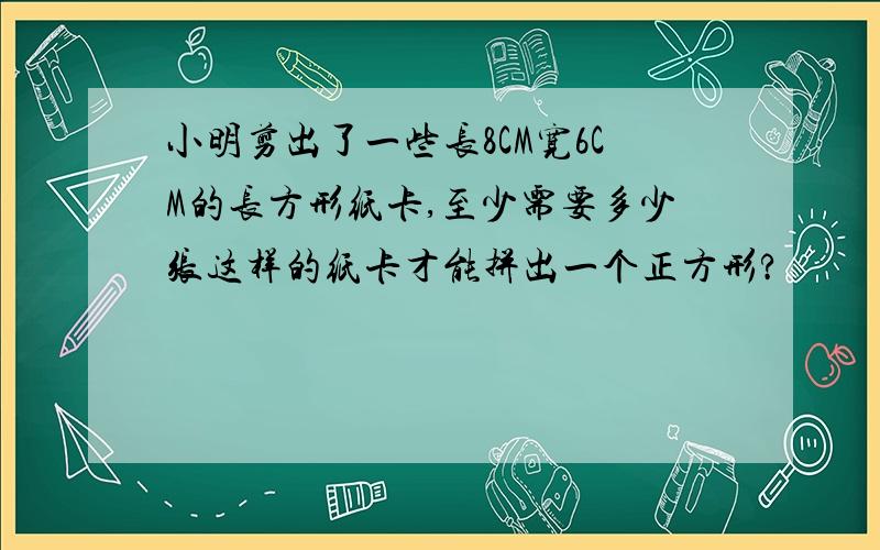 小明剪出了一些长8CM宽6CM的长方形纸卡,至少需要多少张这样的纸卡才能拼出一个正方形?