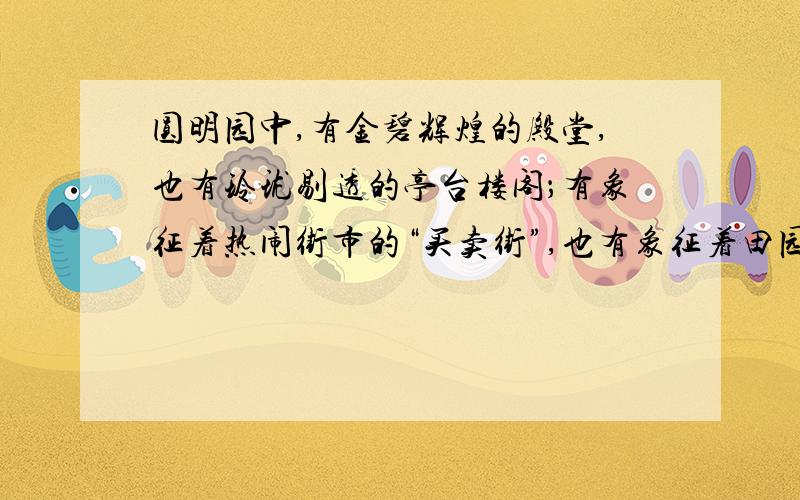 圆明园中,有金碧辉煌的殿堂,也有玲珑剔透的亭台楼阁；有象征着热闹街市的“买卖街”,也有象征着田园风光的山乡村野.园中许多景物都是仿照各地名胜建造的,如,海宁安澜园,苏州的狮子林