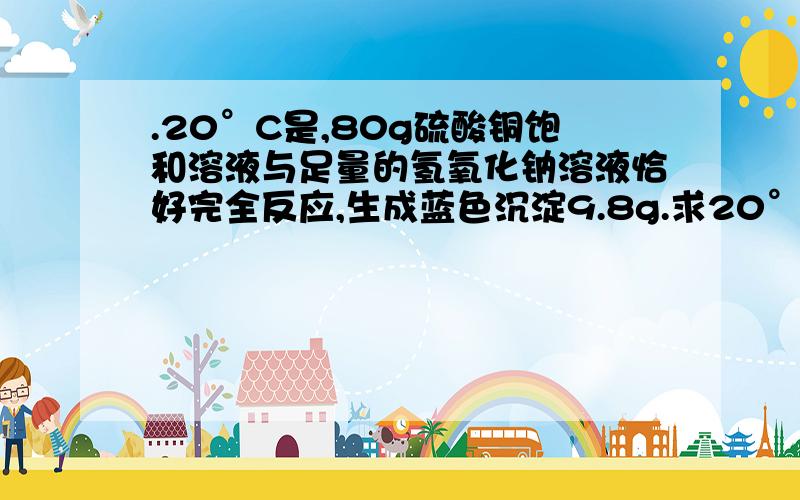 .20°C是,80g硫酸铜饱和溶液与足量的氢氧化钠溶液恰好完全反应,生成蓝色沉淀9.8g.求20°C时硫酸铜的溶解度.