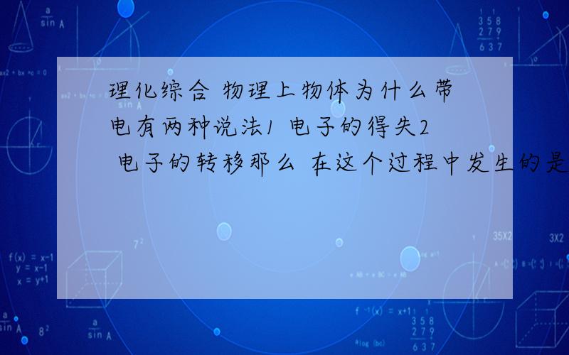 理化综合 物理上物体为什么带电有两种说法1 电子的得失2 电子的转移那么 在这个过程中发生的是化学变化还是物理变化?他好像既没有新物质生成,但物体却得到或是去电子,这到底是怎么回