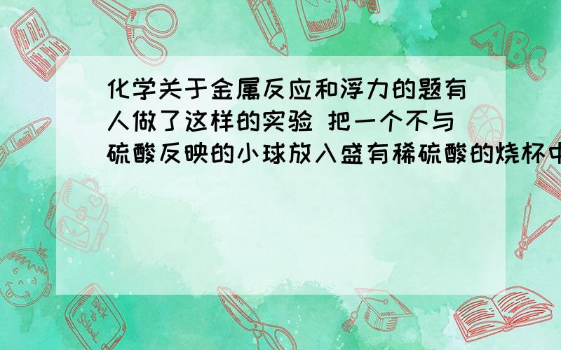 化学关于金属反应和浮力的题有人做了这样的实验 把一个不与硫酸反映的小球放入盛有稀硫酸的烧杯中 小球悬浮于液面上 然后将收集来的锌片（过量）投入杯中 至不在有气泡产生为止（溶