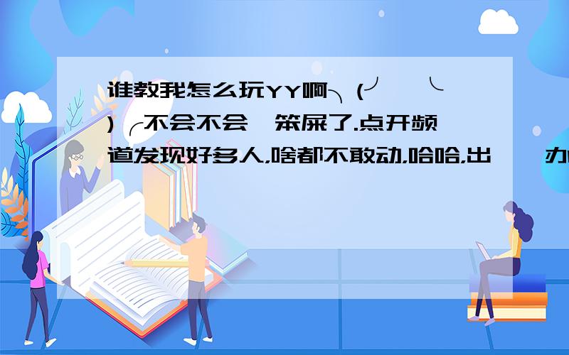 谁教我怎么玩YY啊╮(╯▽╰)╭不会不会,笨屎了.点开频道发现好多人，啥都不敢动，哈哈，出糗咋办。YY号164767734，求个手把手的师傅