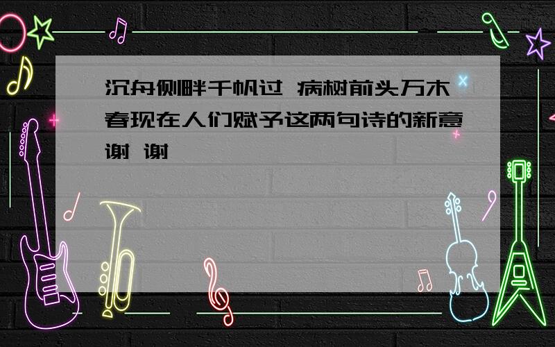 沉舟侧畔千帆过 病树前头万木春现在人们赋予这两句诗的新意谢 谢