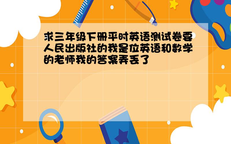 求三年级下册平时英语测试卷要人民出版社的我是位英语和数学的老师我的答案弄丢了