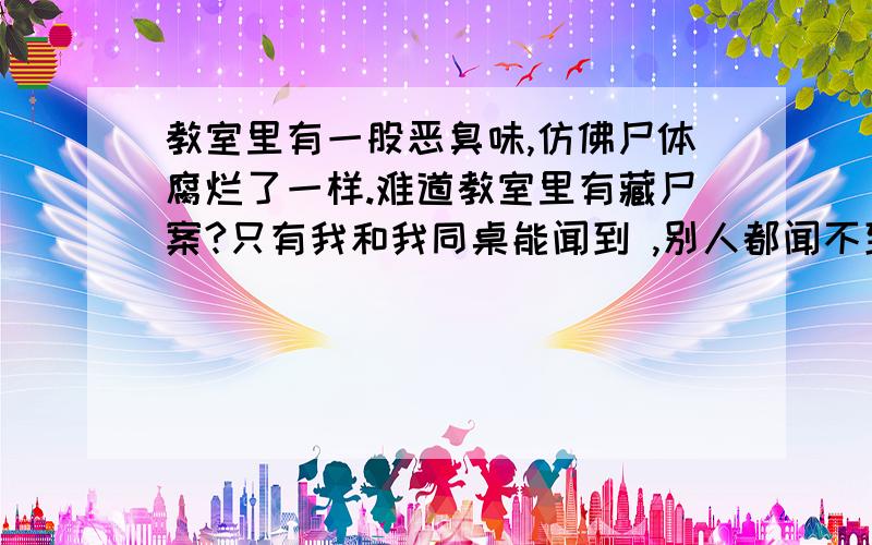 教室里有一股恶臭味,仿佛尸体腐烂了一样.难道教室里有藏尸案?只有我和我同桌能闻到 ,别人都闻不到 难道我们中幻术了!1