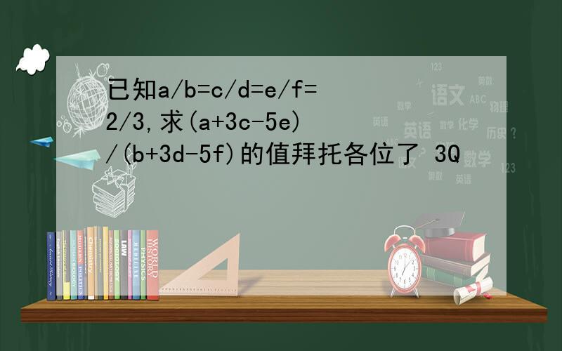 已知a/b=c/d=e/f=2/3,求(a+3c-5e)/(b+3d-5f)的值拜托各位了 3Q