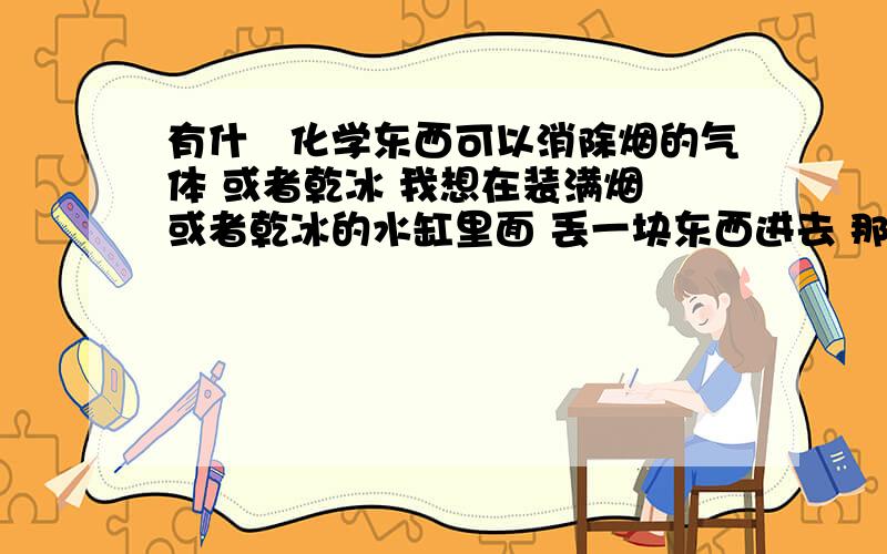 有什麼化学东西可以消除烟的气体 或者乾冰 我想在装满烟 或者乾冰的水缸里面 丢一块东西进去 那些烟的气体有什麼化学东西可以消除烟的气体 或者乾冰 我想在装满烟 或者乾冰的水缸里