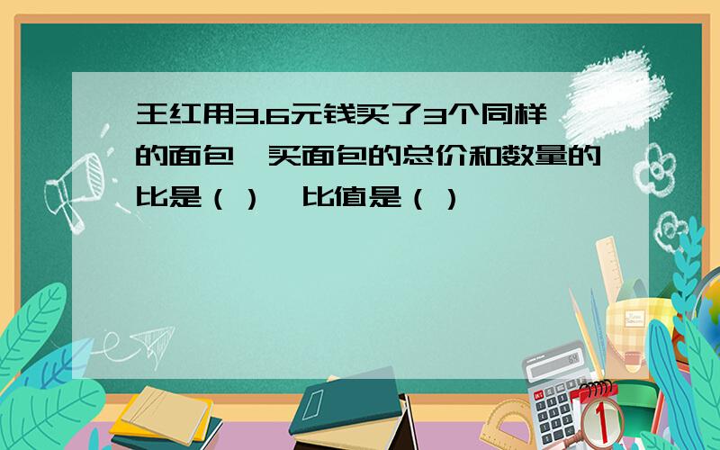 王红用3.6元钱买了3个同样的面包,买面包的总价和数量的比是（）,比值是（）