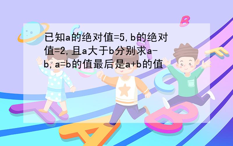 已知a的绝对值=5,b的绝对值=2,且a大于b分别求a-b,a=b的值最后是a+b的值