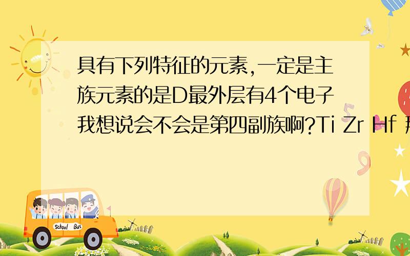 具有下列特征的元素,一定是主族元素的是D最外层有4个电子我想说会不会是第四副族啊?Ti Zr Hf 那一列