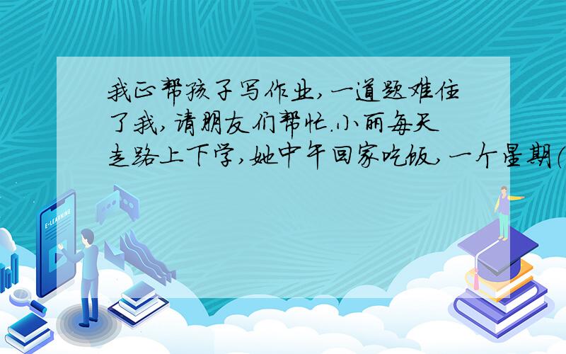 我正帮孩子写作业,一道题难住了我,请朋友们帮忙.小丽每天走路上下学,她中午回家吃饭,一个星期（5天）上下学要走12千米,你知道她家离学校有多少米吗?