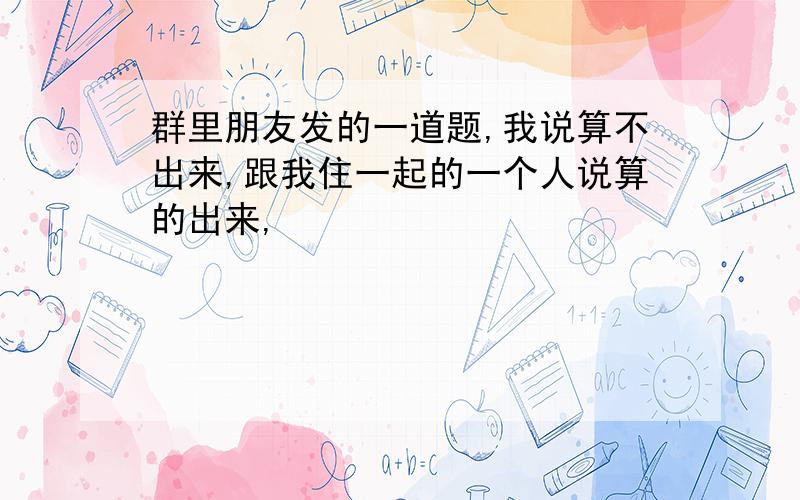 群里朋友发的一道题,我说算不出来,跟我住一起的一个人说算的出来,