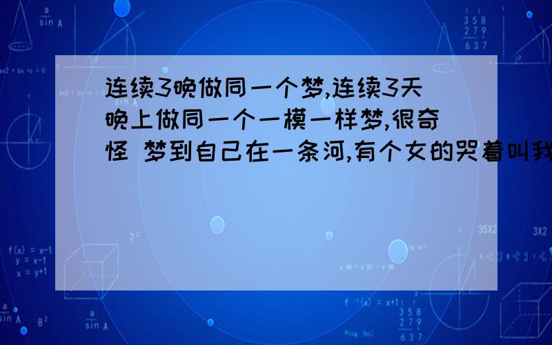 连续3晚做同一个梦,连续3天晚上做同一个一模一样梦,很奇怪 梦到自己在一条河,有个女的哭着叫我别走,我根本不认识她,问她为什么不让我走她也不说,然后我就走了.接下来奇怪的发生了,河