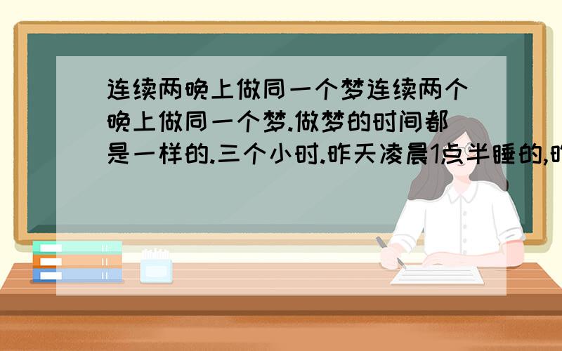 连续两晚上做同一个梦连续两个晚上做同一个梦.做梦的时间都是一样的.三个小时.昨天凌晨1点半睡的,昨天4点半醒了.醒了就睡不着了.今天凌晨2点半睡的.5点半就醒了.做的梦回想一下都是一