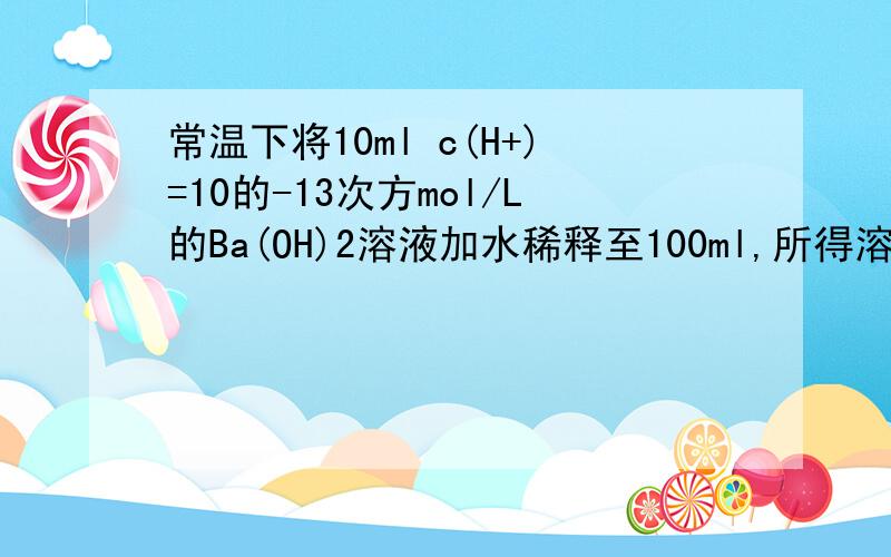 常温下将10ml c(H+)=10的-13次方mol/L的Ba(OH)2溶液加水稀释至100ml,所得溶液的c(H+)为（ ）求详解