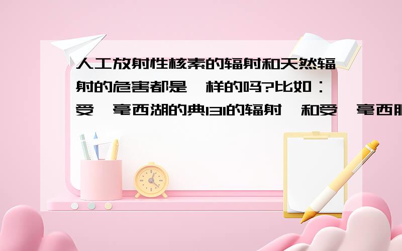 人工放射性核素的辐射和天然辐射的危害都是一样的吗?比如：受一毫西湖的典131的辐射,和受一毫西服的钚的辐射一毫西服天然的辐射都是一样的吗?哪个危害大，区别在那里？