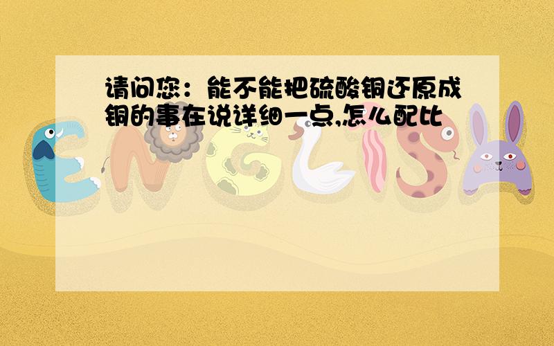 请问您：能不能把硫酸铜还原成铜的事在说详细一点,怎么配比