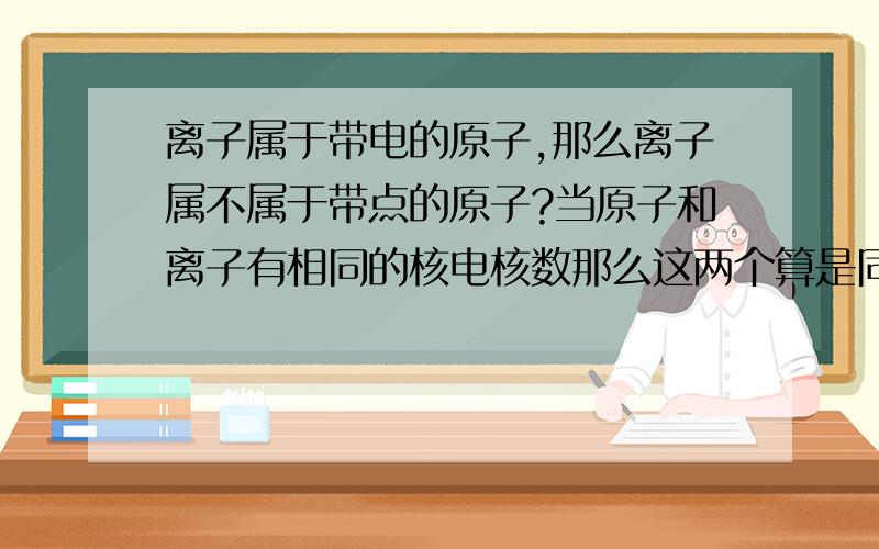 离子属于带电的原子,那么离子属不属于带点的原子?当原子和离子有相同的核电核数那么这两个算是同一种元素?