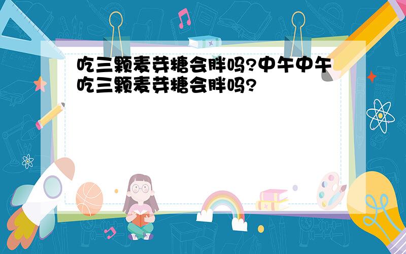 吃三颗麦芽糖会胖吗?中午中午吃三颗麦芽糖会胖吗?