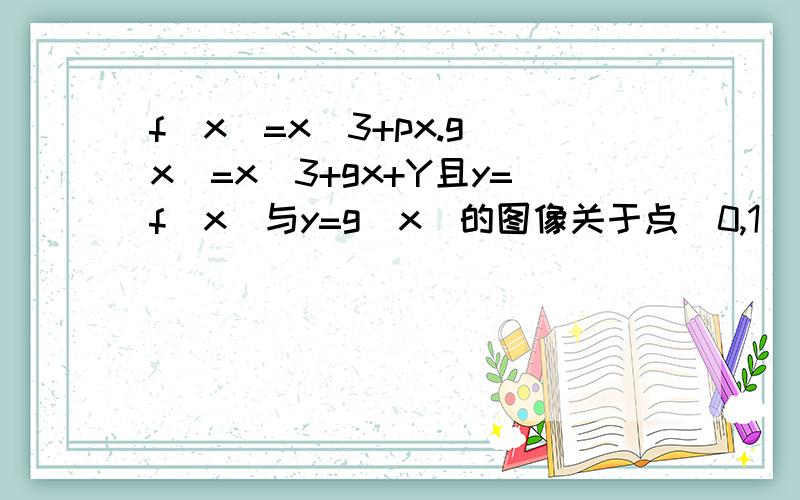 f(x)=x^3+px.g(x)=x^3+gx+Y且y=f(x)与y=g(x)的图像关于点(0,1)对称.