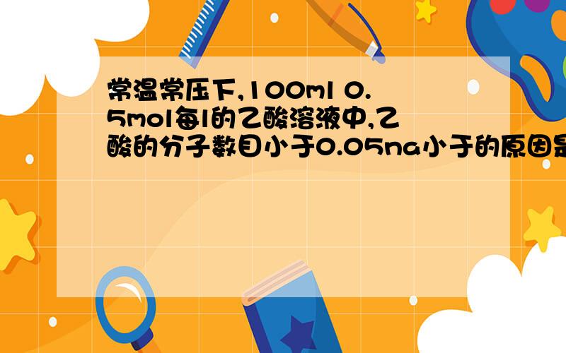 常温常压下,100ml 0.5mol每l的乙酸溶液中,乙酸的分子数目小于0.05na小于的原因是因为电离还是因为常温常压而不是标况?只要是溶液分子数目就会小于求出来的吗?