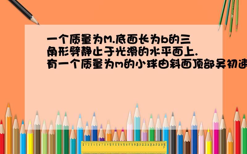 一个质量为M.底面长为b的三角形劈静止于光滑的水平面上.有一个质量为m的小球由斜面顶部吴初速度滑到底部时问；劈移动的距离图自己按题画下.