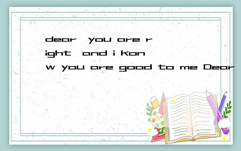 dear,you are right,and i konw you are good to me Dear ,you are right,i know you want me better dear,what you said was right,