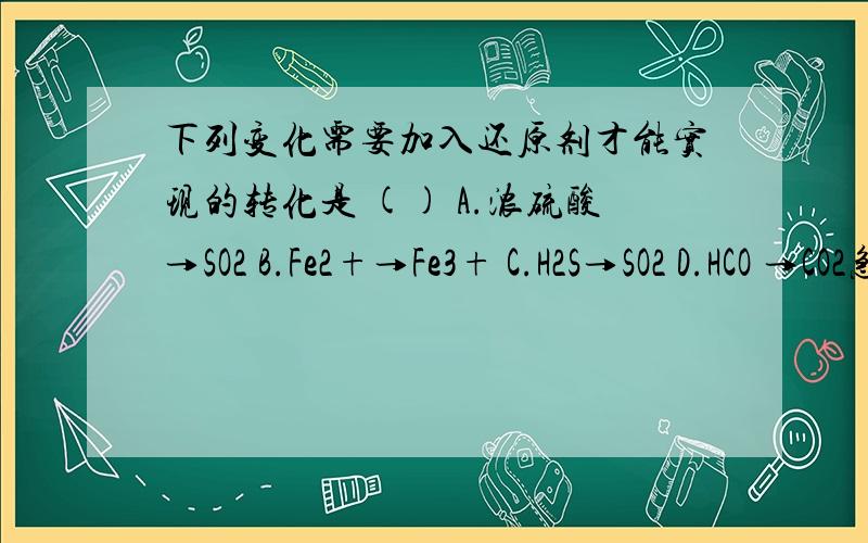 下列变化需要加入还原剂才能实现的转化是 () A.浓硫酸→SO2 B.Fe2+→Fe3+ C.H2S→SO2 D.HCO →CO2急