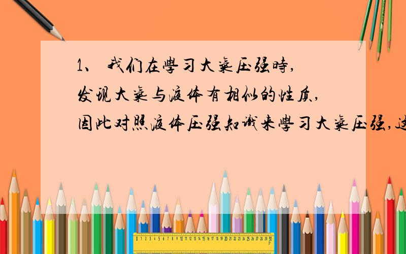 1、 我们在学习大气压强时,发现大气与液体有相似的性质,因此对照液体压强知识来学习大气压强,这种学习方法叫（ ）A、比较法 B、模型法 C、控制变量法 D、类比法2、小明同学从超买来一