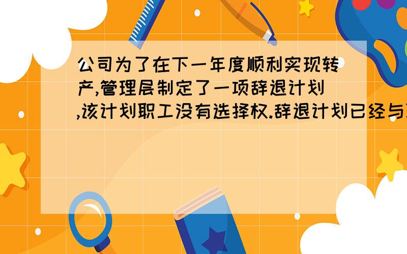 公司为了在下一年度顺利实现转产,管理层制定了一项辞退计划,该计划职工没有选择权.辞退计划已经与职工工会达成一致,且经董事会正式批准,实质性辞退工作将于下一年度内实施完毕.但根