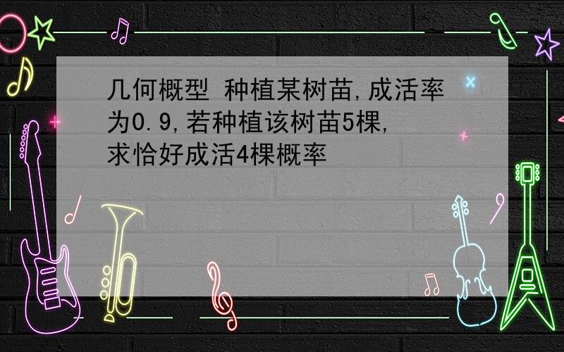 几何概型 种植某树苗,成活率为0.9,若种植该树苗5棵,求恰好成活4棵概率