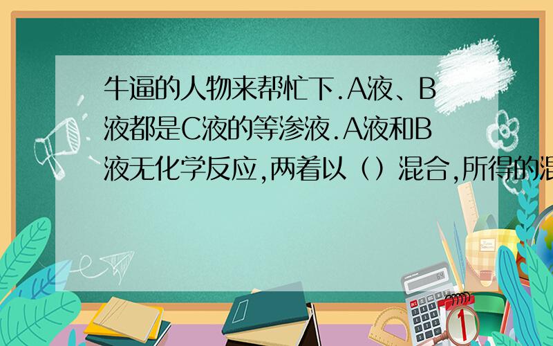 牛逼的人物来帮忙下.A液、B液都是C液的等渗液.A液和B液无化学反应,两着以（）混合,所得的混合液仍是C的（）.当温度一定时,解离度随弱电解质浓度减小而（）,H+离子浓度随弱电解质浓度减