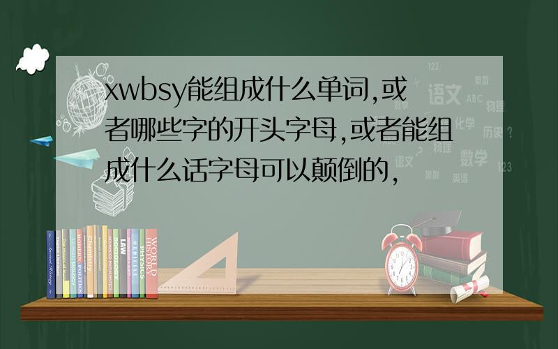 xwbsy能组成什么单词,或者哪些字的开头字母,或者能组成什么话字母可以颠倒的,