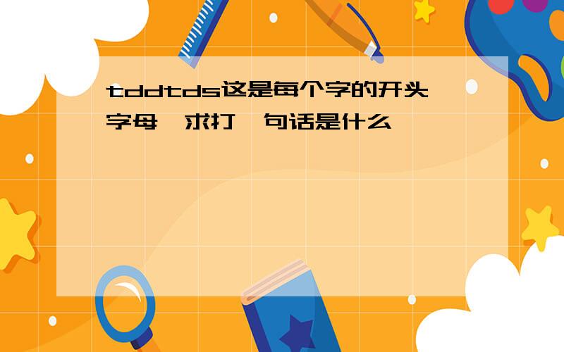 tddtds这是每个字的开头字母,求打一句话是什么