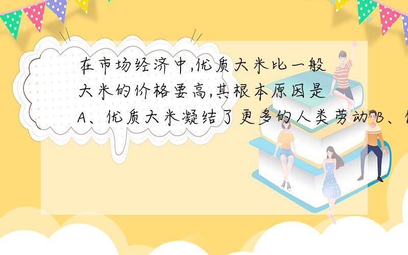 在市场经济中,优质大米比一般大米的价格要高,其根本原因是A、优质大米凝结了更多的人类劳动 B、优质大米供不应求,价格应高于价值C、优质大米的使用价值高 C、生产优质大米的技术条件