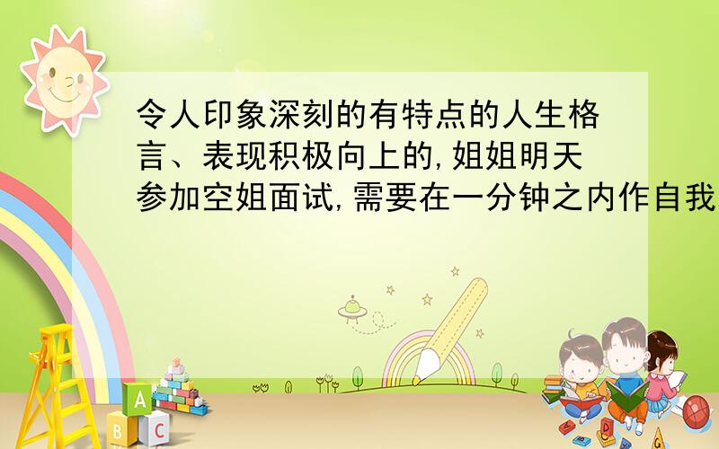 令人印象深刻的有特点的人生格言、表现积极向上的,姐姐明天参加空姐面试,需要在一分钟之内作自我介绍,其中需要说一两句有亮点的人生格言或者自己对人生的感悟什么的,最好积极向上.