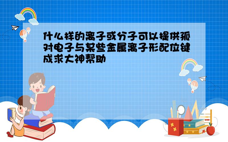 什么样的离子或分子可以提供孤对电子与某些金属离子形配位键成求大神帮助