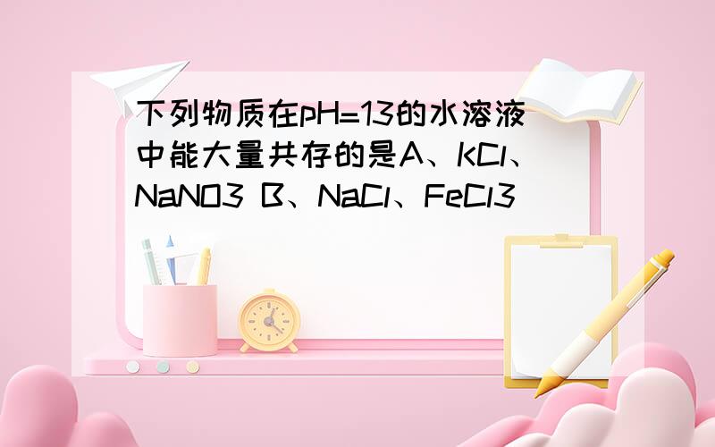 下列物质在pH=13的水溶液中能大量共存的是A、KCl、NaNO3 B、NaCl、FeCl3