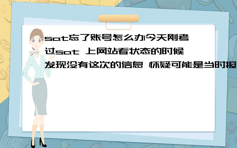 sat忘了账号怎么办今天刚考过sat 上网站看状态的时候发现没有这次的信息 怀疑可能是当时报名的时候和现在记得的不是一个账户 那要怎么查成绩?可以用registration no.