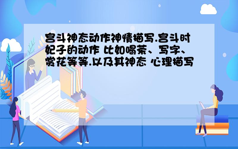 宫斗神态动作神情描写.宫斗时妃子的动作 比如喝茶、写字、赏花等等.以及其神态 心理描写