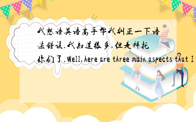 我想请英语高手帮我纠正一下语法错误.我知道很多,但是拜托你们了.Well,here are three main aspects that I will be talking about.Children need to understand their parents,Meet more friends and Extend some more hobbies,initially