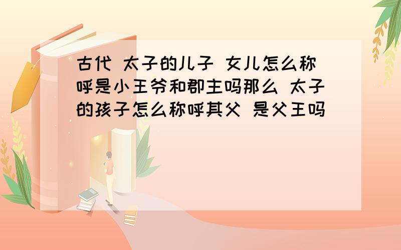 古代 太子的儿子 女儿怎么称呼是小王爷和郡主吗那么 太子的孩子怎么称呼其父 是父王吗