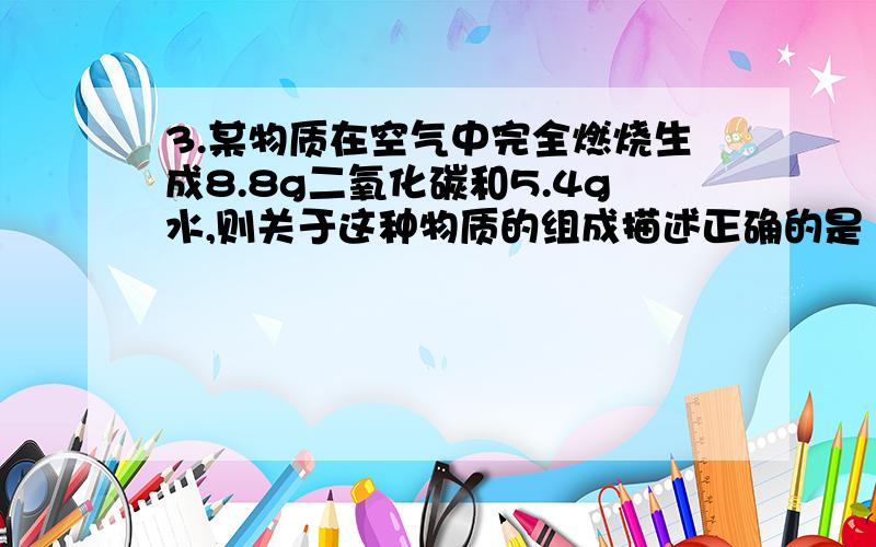 3.某物质在空气中完全燃烧生成8.8g二氧化碳和5.4g水,则关于这种物质的组成描述正确的是（ ）A该物质只含有碳元素和氢元素B该物质中碳元素和氢元素的质量比为12：1C该物质一定含有碳元素