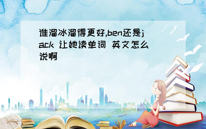 谁溜冰溜得更好,ben还是jack 让她读单词 英文怎么说啊