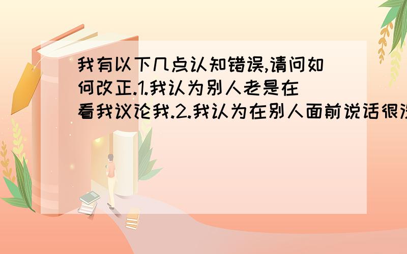 我有以下几点认知错误,请问如何改正.1.我认为别人老是在看我议论我.2.我认为在别人面前说话很没水平.3.我认为走路必须抬头挺胸,规规矩矩.4我认为别人面前大笑是傻子行为.5我认为别人都